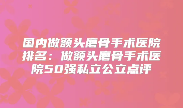 国内做额头磨骨手术医院排名:做额头磨骨手术医院50强私立公立点评