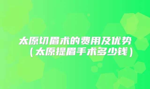 太原切眉术的费用及优势(太原提眉手术多少钱)