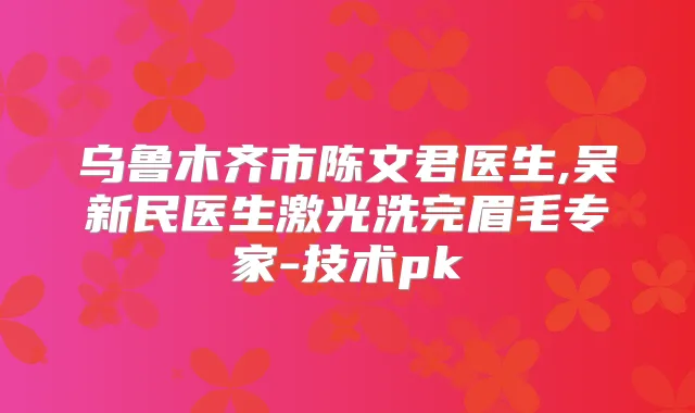 乌鲁木齐市陈文君医生,吴新民医生激光洗完眉毛专家-技术pk