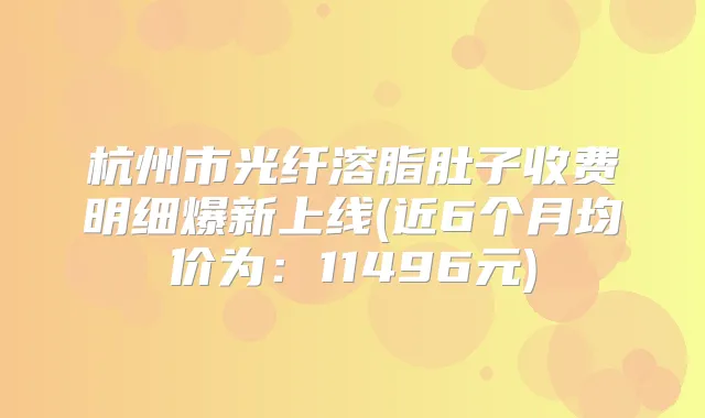 杭州市光纤溶脂肚子收费明细爆新上线(近6个月均价为:11496元)