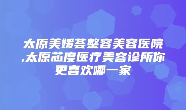 太原美媛荟整容美容医院,太原芯度医疗美容诊所你更喜欢哪一家