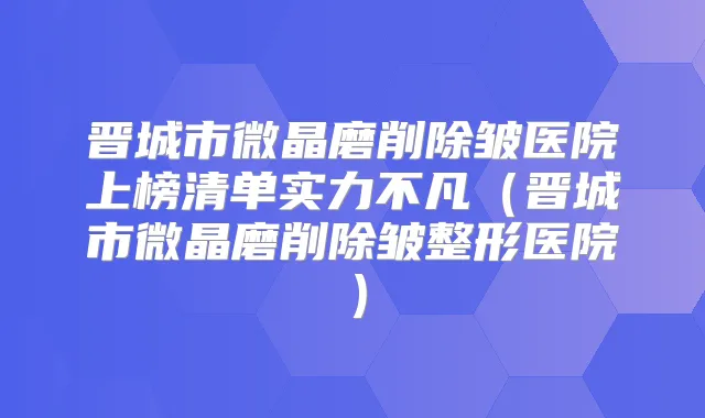 晋城市微晶磨削除皱医院上榜清单实力不凡（晋城市微晶磨削除皱整形医院）