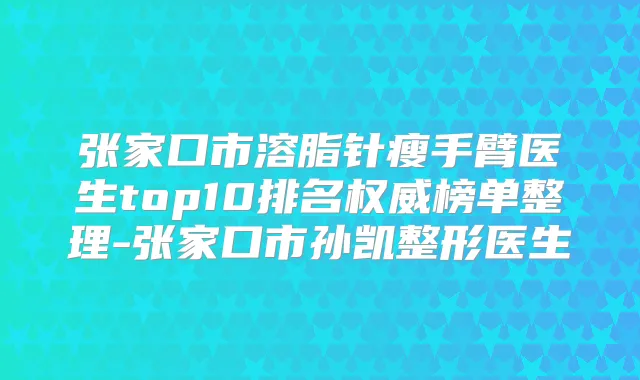 张家口市溶脂针瘦手臂医生top10排名榜单整理-张家口市孙凯整形医生