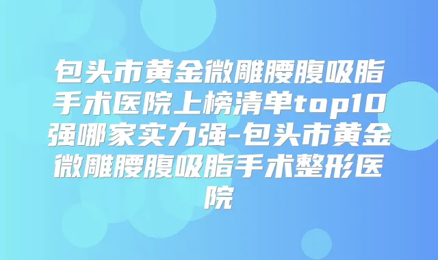 包头市黄金微雕腰腹吸脂手术医院上榜清单top10强哪家实力强-包头市黄金微雕腰腹吸脂手术整形医院