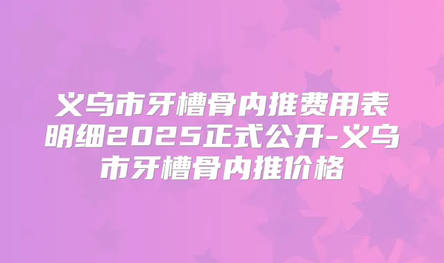 义乌市牙槽骨内推费用表明细2025正式公开-义乌市牙槽骨内推价格