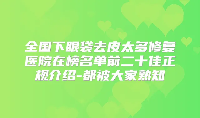 全国下眼袋去皮太多修复医院在榜名单前二十佳正规介绍-都被大家熟知