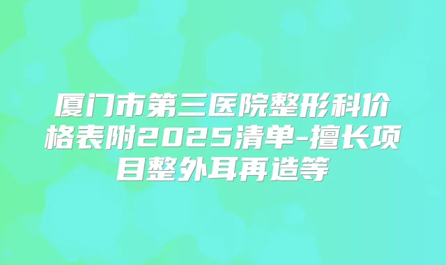 厦门市第三医院整形科价格表附2025清单-擅长项目整外耳再造等