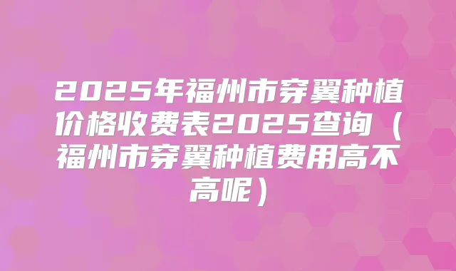 2025年福州市穿翼种植价格收费表2025查询(福州市穿翼种植费用高不高呢)