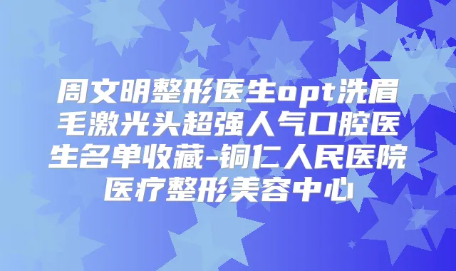周文明整形医生opt洗眉毛激光头超强人气口腔医生名单收藏-铜仁人民医院医疗整形美容中心