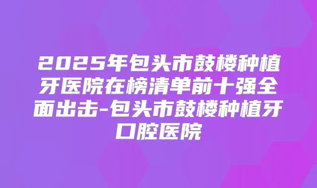 2025年包头市鼓楼种植牙医院在榜清单前十强全面出击-包头市鼓楼种植牙口腔医院