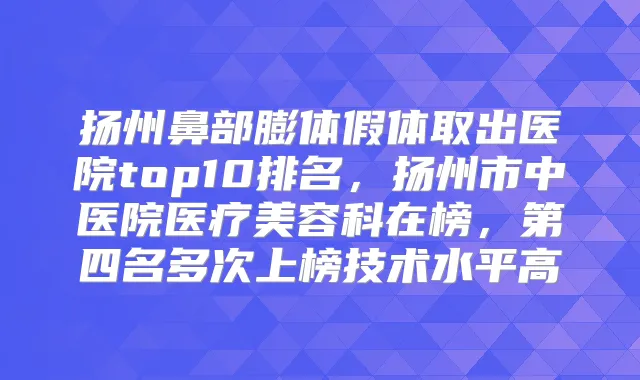 扬州鼻部膨体假体取出医院top10排名，扬州市中医院医疗美容科在榜，第四名多次上榜技术水平高