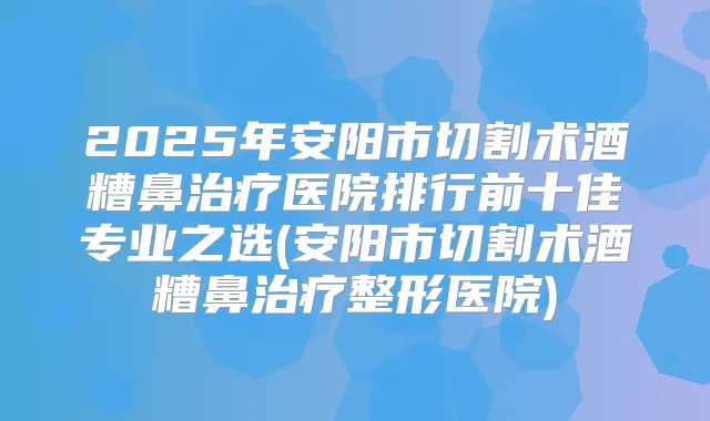 2025年安阳市切割术酒糟鼻医院排行前十佳专业之选(安阳市切割术酒糟鼻整形医院)