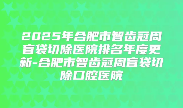 2025年合肥市智齿冠周盲袋切除医院排名年度更新-合肥市智齿冠周盲袋切除口腔医院