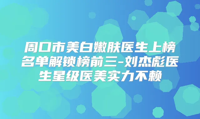 周口市美白嫩肤医生上榜名单解锁榜前三-刘杰彪医生星级医美实力不赖