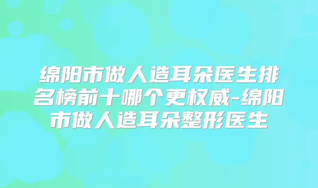 绵阳市做人造耳朵医生排名榜前十哪个更-绵阳市做人造耳朵整形医生