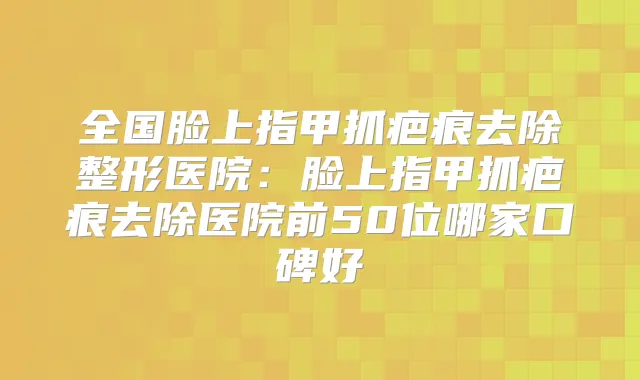 全国脸上指甲抓疤痕去除整形医院：脸上指甲抓疤痕去除医院前50位哪家口碑好