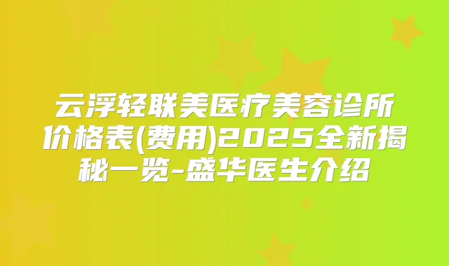 云浮轻联美医疗美容诊所价格表(费用)2025全新揭秘一览-盛华医生介绍