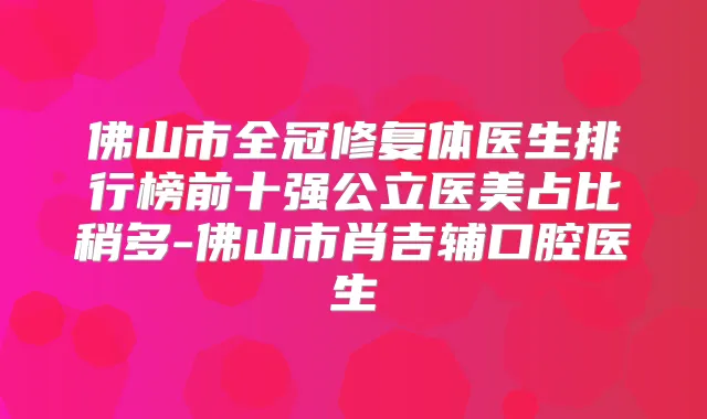 佛山市全冠修复体医生排行榜前十强公立医美占比稍多-佛山市肖吉辅口腔医生