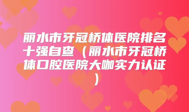丽水市牙冠桥体医院排名十强自查（丽水市牙冠桥体口腔医院大咖实力认证）