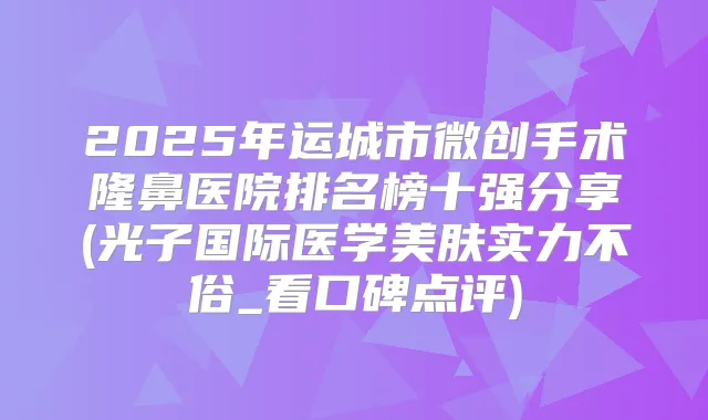 2025年运城市微创手术隆鼻医院排名榜十强分享(光子国际医学美肤实力不俗_看口碑点评)