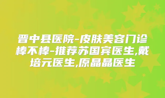 晋中县医院-皮肤美容门诊棒不棒-推荐苏国宾医生,戴培元医生,原晶晶医生