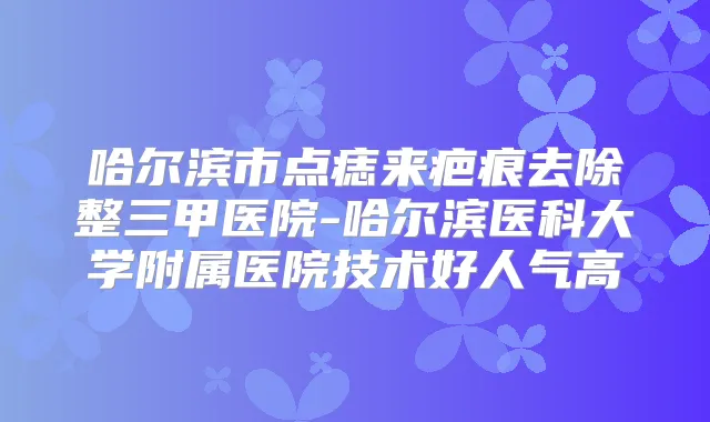 哈尔滨市点痣来疤痕去除整三甲医院-哈尔滨医科大学附属医院技术好人气高