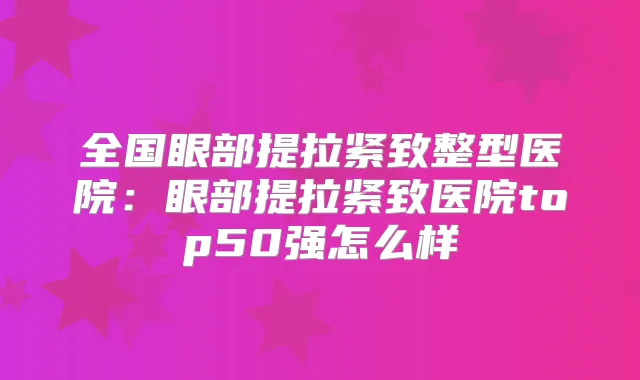 全国眼部提拉紧致整型医院:眼部提拉紧致医院top50强怎么样
