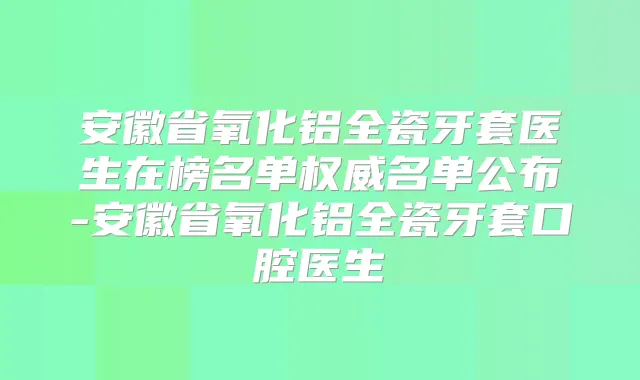 安徽省氧化铝全瓷牙套医生在榜名单名单公布-安徽省氧化铝全瓷牙套口腔医生