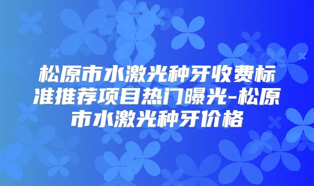 松原市水激光种牙收费标准推荐项目热门曝光-松原市水激光种牙价格