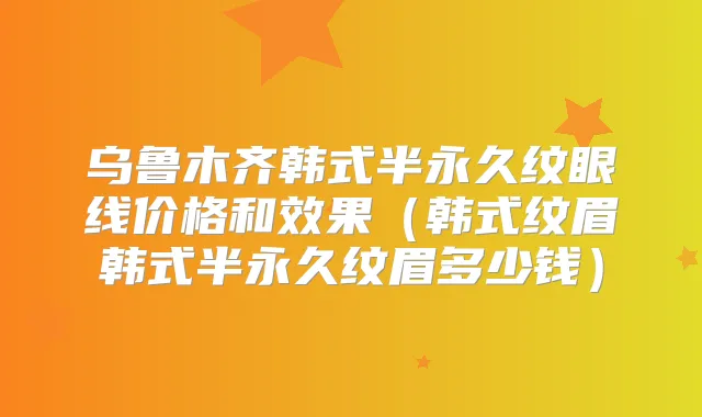 乌鲁木齐韩式半永久纹眼线价格和效果(韩式纹眉韩式半永久纹眉多少钱)