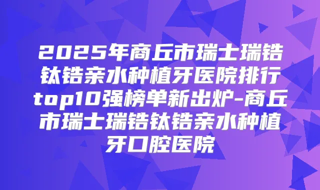 2025年商丘市瑞士瑞锆钛锆亲水种植牙医院排行top10强榜单新出炉-商丘市瑞士瑞锆钛锆亲水种植牙口腔医院
