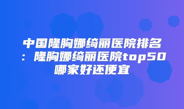 中国隆胸娜绮丽医院排名:隆胸娜绮丽医院top50哪家好还便宜