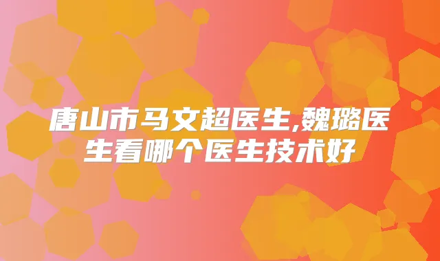 唐山市马文超医生,魏璐医生看哪个医生技术好