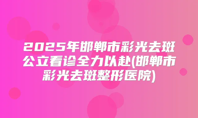 2025年邯郸市彩光去斑公立看诊全力以赴(邯郸市彩光去斑整形医院)