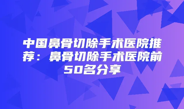 中国鼻骨切除手术医院推荐:鼻骨切除手术医院前50名分享