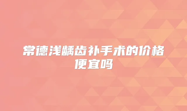 常德浅龋齿补手术的价格便宜吗