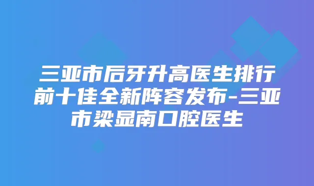 三亚市后牙升高医生排行前十佳全新阵容发布-三亚市梁显南口腔医生