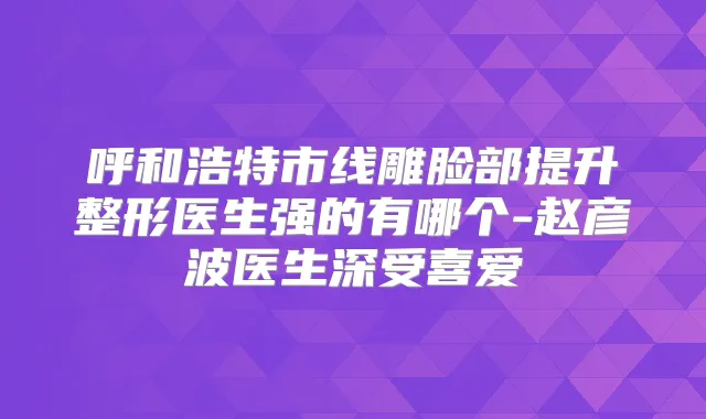 呼和浩特市线雕脸部提升整形医生强的有哪个-赵彦波医生深受喜爱