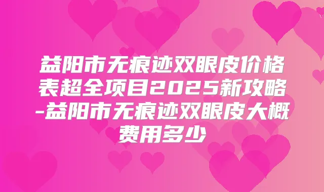 益阳市无痕迹双眼皮价格表超全项目2025新攻略-益阳市无痕迹双眼皮大概费用多少