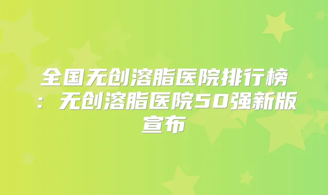 全国无创溶脂医院排行榜：无创溶脂医院50强新版宣布