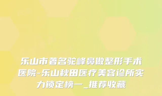 乐山市著名驼峰鼻做整形手术医院-乐山秋田医疗美容诊所实力锁定榜一_推荐收藏