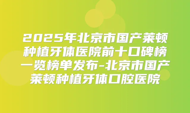 2025年北京市国产莱顿种植牙体医院前十口碑榜一览榜单发布-北京市国产莱顿种植牙体口腔医院