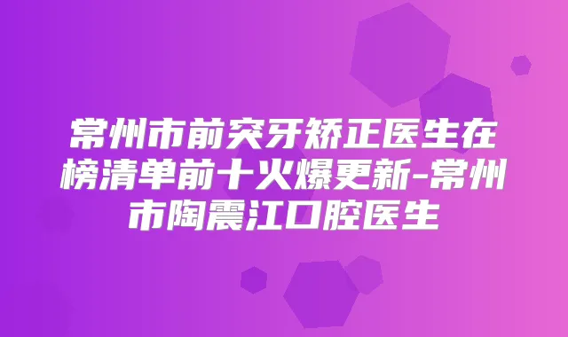 常州市前突牙矫正医生在榜清单前十火爆更新-常州市陶震江口腔医生