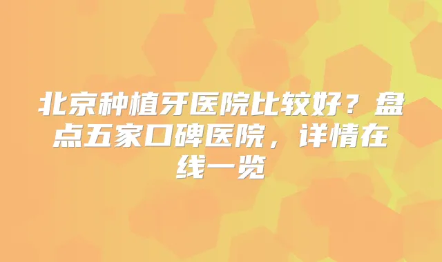 北京种植牙医院比较好？盘点五家口碑医院，详情在线一览