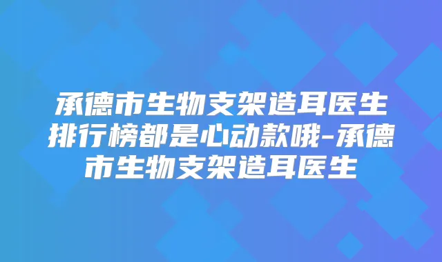 承德市生物支架造耳医生排行榜都是心动款哦-承德市生物支架造耳医生