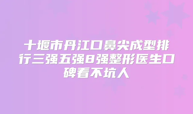 十堰市丹江口鼻尖成型排行三强五强8强整形医生口碑看不坑人