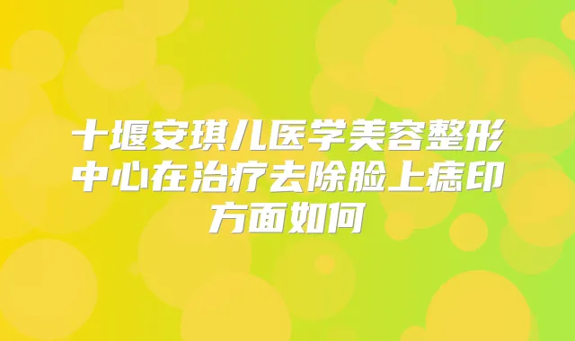 十堰安琪儿医学美容整形中心在去除脸上痣印方面如何