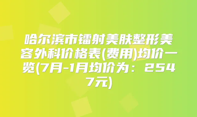 哈尔滨市镭射美肤整形美容外科价格表(费用)均价一览(7月-1月均价为：2547元)
