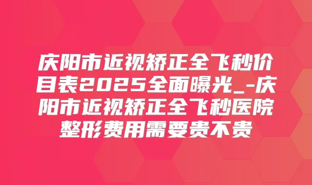 庆阳市近视矫正全飞秒价目表2025全面曝光_-庆阳市近视矫正全飞秒医院整形费用需要贵不贵