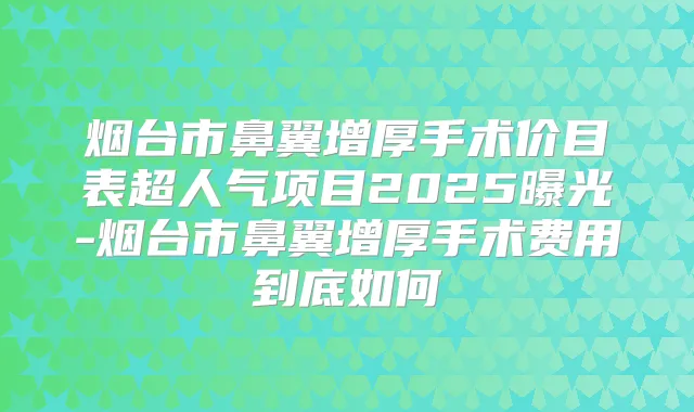 烟台市鼻翼增厚手术价目表超人气项目2025曝光-烟台市鼻翼增厚手术费用到底如何